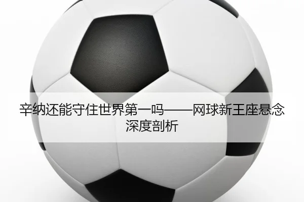 辛纳还能守住世界第一吗——网球新王座悬念深度剖析