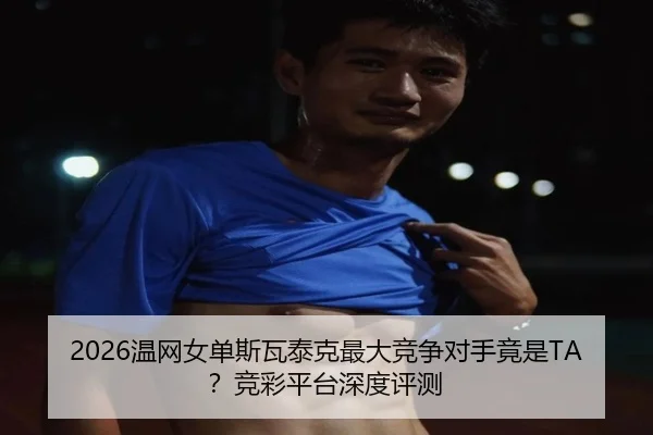 2026温网女单斯瓦泰克最大竞争对手竟是TA？竞彩平台深度评测