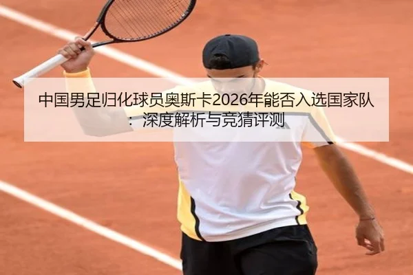 中国男足归化球员奥斯卡2026年能否入选国家队：深度解析与竞猜评测